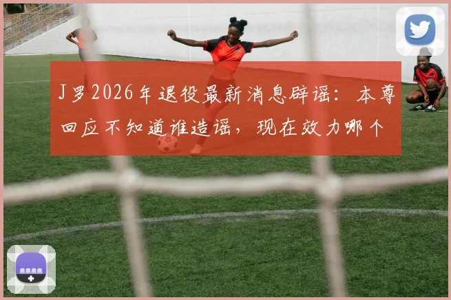 J罗2026年退役最新消息辟谣:本尊回应不知道谁造谣,现在效力哪个队及近期状态全解析