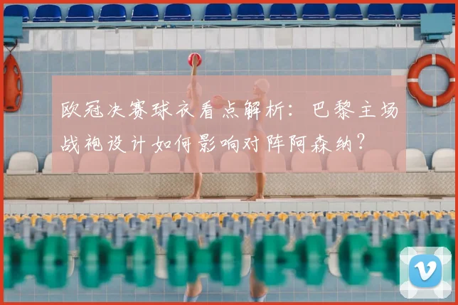 欧冠决赛球衣看点解析：巴黎主场战袍设计如何影响对阵阿森纳？