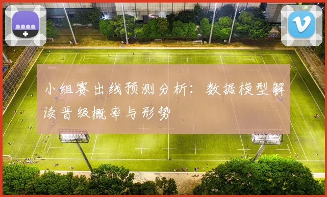 小组赛出线预测分析：数据模型解读晋级概率与形势