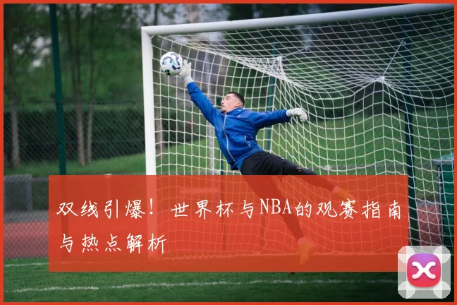 双线引爆!世界杯与NBA的观赛指南与热点解析