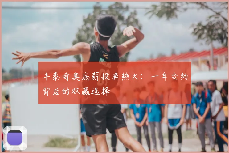丰泰奇奥底薪投奔热火:一年合约背后的双赢选择