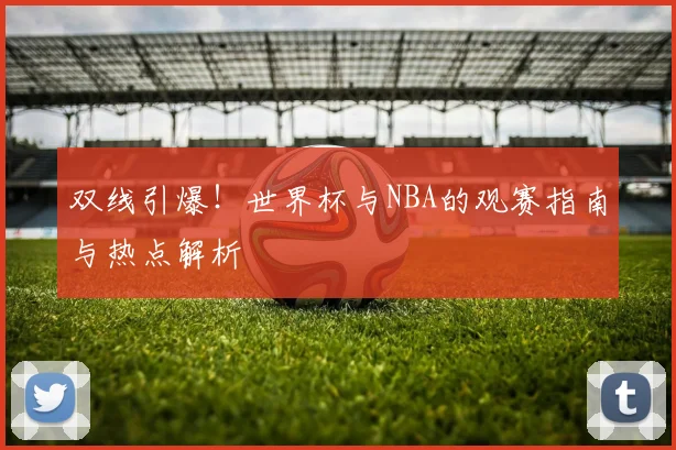 双线引爆!世界杯与NBA的观赛指南与热点解析