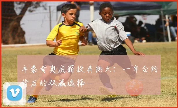 丰泰奇奥底薪投奔热火:一年合约背后的双赢选择