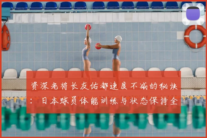 资深老将长友佑都速度不减的秘诀：日本球员体能训练与状态保持全解析