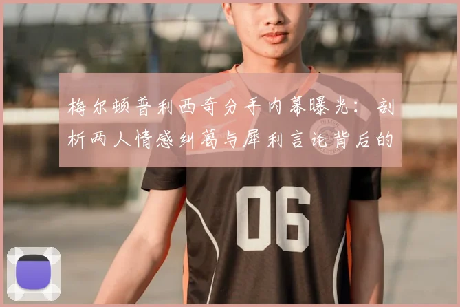 梅尔顿普利西奇分手内幕曝光：剖析两人情感纠葛与犀利言论背后的真相