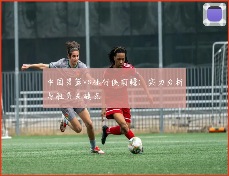 中国男篮vs独行侠前瞻:实力分析与胜负关键点