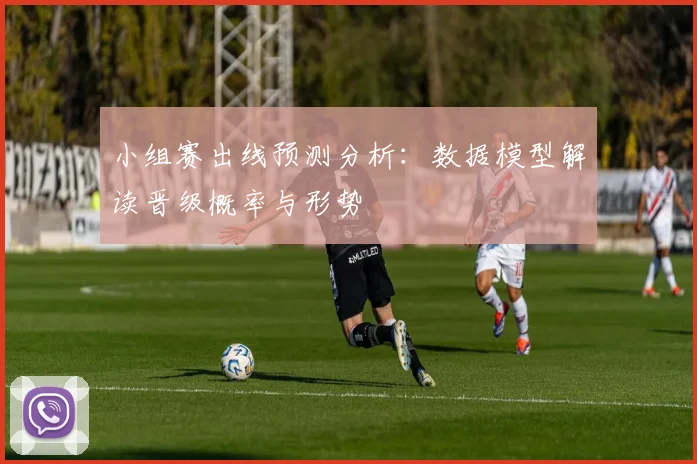 小组赛出线预测分析：数据模型解读晋级概率与形势