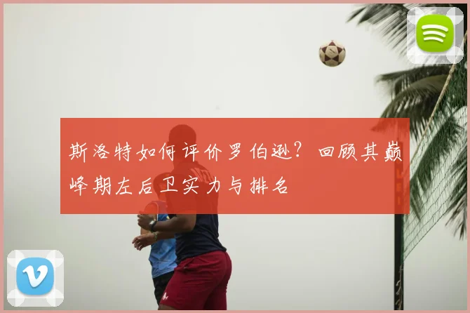 斯洛特如何评价罗伯逊？回顾其巅峰期左后卫实力与排名