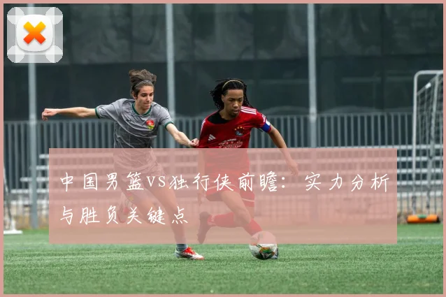 中国男篮vs独行侠前瞻:实力分析与胜负关键点