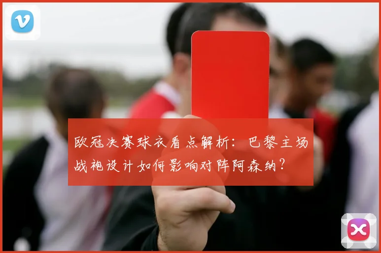 欧冠决赛球衣看点解析：巴黎主场战袍设计如何影响对阵阿森纳？