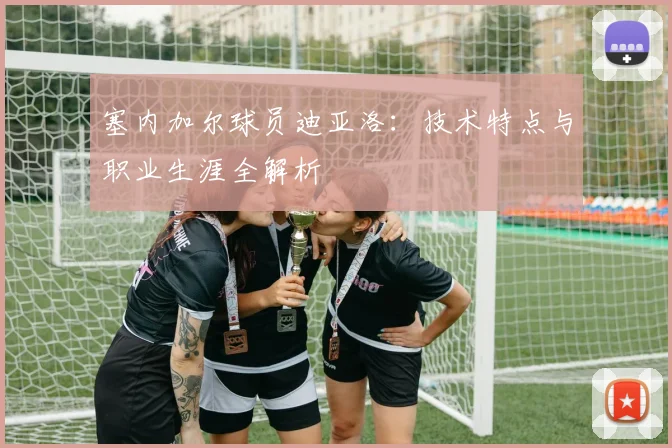 塞内加尔球员迪亚洛:技术特点与职业生涯全解析
